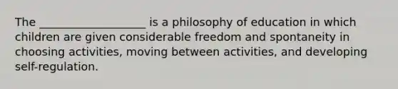 The ___________________ is a philosophy of education in which children are given considerable freedom and spontaneity in choosing activities, moving between activities, and developing self-regulation.