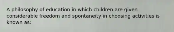 A philosophy of education in which children are given considerable freedom and spontaneity in choosing activities is known as: