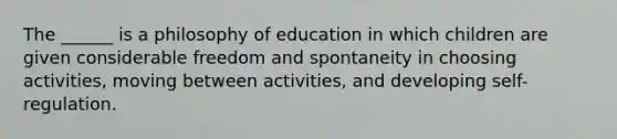 The ______ is a philosophy of education in which children are given considerable freedom and spontaneity in choosing activities, moving between activities, and developing self-regulation.