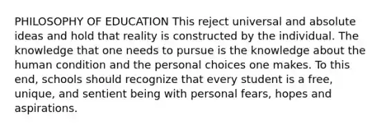 PHILOSOPHY OF EDUCATION This reject universal and absolute ideas and hold that reality is constructed by the individual. The knowledge that one needs to pursue is the knowledge about the human condition and the personal choices one makes. To this end, schools should recognize that every student is a free, unique, and sentient being with personal fears, hopes and aspirations.