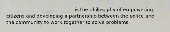 ____________________________ is the philosophy of empowering citizens and developing a partnership between the police and the community to work together to solve problems.