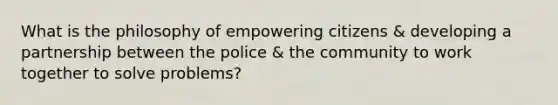 What is the philosophy of empowering citizens & developing a partnership between the police & the community to work together to solve problems?