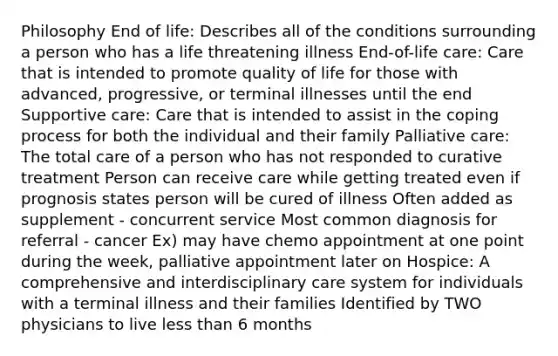 Philosophy End of life: Describes all of the conditions surrounding a person who has a life threatening illness End-of-life care: Care that is intended to promote quality of life for those with advanced, progressive, or terminal illnesses until the end Supportive care: Care that is intended to assist in the coping process for both the individual and their family Palliative care: The total care of a person who has not responded to curative treatment Person can receive care while getting treated even if prognosis states person will be cured of illness Often added as supplement - concurrent service Most common diagnosis for referral - cancer Ex) may have chemo appointment at one point during the week, palliative appointment later on Hospice: A comprehensive and interdisciplinary care system for individuals with a terminal illness and their families Identified by TWO physicians to live less than 6 months