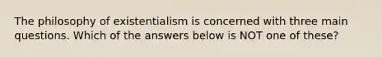 The philosophy of existentialism is concerned with three main questions. Which of the answers below is NOT one of these?