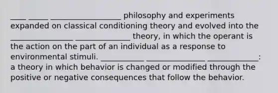 ____ _____ __________________ philosophy and experiments expanded on classical conditioning theory and evolved into the ________________ ______________ theory, in which the operant is the action on the part of an individual as a response to environmental stimuli. ___________ _______________ _____________: a theory in which behavior is changed or modified through the positive or negative consequences that follow the behavior.