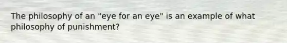 The philosophy of an "eye for an eye" is an example of what philosophy of punishment?