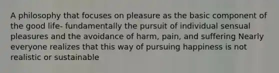 A philosophy that focuses on pleasure as the basic component of the good life- fundamentally the pursuit of individual sensual pleasures and the avoidance of harm, pain, and suffering Nearly everyone realizes that this way of pursuing happiness is not realistic or sustainable