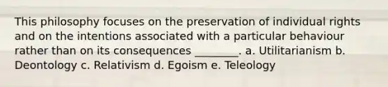 This philosophy focuses on the preservation of individual rights and on the intentions associated with a particular behaviour rather than on its consequences ________. a. Utilitarianism b. Deontology c. Relativism d. Egoism e. Teleology