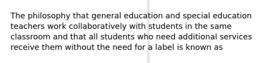 The philosophy that general education and special education teachers work collaboratively with students in the same classroom and that all students who need additional services receive them without the need for a label is known as