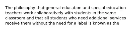 The philosophy that general education and special education teachers work collaboratively with students in the same classroom and that all students who need additional services receive them without the need for a label is known as the