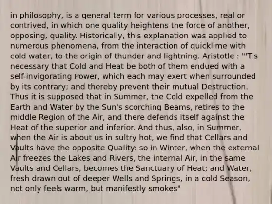 in philosophy, is a general term for various processes, real or contrived, in which one quality heightens the force of another, opposing, quality. Historically, this explanation was applied to numerous phenomena, from the interaction of quicklime with cold water, to the origin of thunder and lightning. Aristotle : "'Tis necessary that Cold and Heat be both of them endued with a self-invigorating Power, which each may exert when surrounded by its contrary; and thereby prevent their mutual Destruction. Thus it is supposed that in Summer, the Cold expelled from the Earth and Water by the Sun's scorching Beams, retires to the middle Region of the Air, and there defends itself against the Heat of the superior and inferior. And thus, also, in Summer, when the Air is about us in sultry hot, we find that Cellars and Vaults have the opposite Quality: so in Winter, when the external Air freezes the Lakes and Rivers, the internal Air, in the same Vaults and Cellars, becomes the Sanctuary of Heat; and Water, fresh drawn out of deeper Wells and Springs, in a cold Season, not only feels warm, but manifestly smokes"