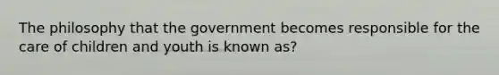 The philosophy that the government becomes responsible for the care of children and youth is known as?