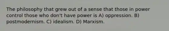 The philosophy that grew out of a sense that those in power control those who don't have power is A) oppression. B) postmodernism. C) idealism. D) Marxism.