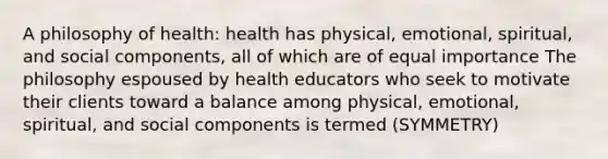 A philosophy of health: health has physical, emotional, spiritual, and social components, all of which are of equal importance The philosophy espoused by health educators who seek to motivate their clients toward a balance among physical, emotional, spiritual, and social components is termed (SYMMETRY)