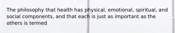 The philosophy that health has physical, emotional, spiritual, and social components, and that each is just as important as the others is termed