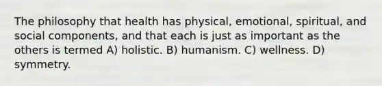 The philosophy that health has physical, emotional, spiritual, and social components, and that each is just as important as the others is termed A) holistic. B) humanism. C) wellness. D) symmetry.