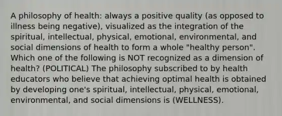 A philosophy of health: always a positive quality (as opposed to illness being negative), visualized as the integration of the spiritual, intellectual, physical, emotional, environmental, and social dimensions of health to form a whole "healthy person". Which one of the following is NOT recognized as a dimension of health? (POLITICAL) The philosophy subscribed to by health educators who believe that achieving optimal health is obtained by developing one's spiritual, intellectual, physical, emotional, environmental, and social dimensions is (WELLNESS).