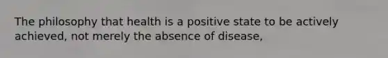 The philosophy that health is a positive state to be actively achieved, not merely the absence of disease,