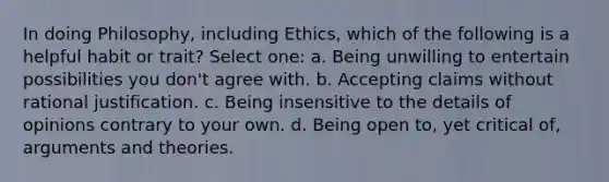 In doing Philosophy, including Ethics, which of the following is a helpful habit or trait? Select one: a. Being unwilling to entertain possibilities you don't agree with. b. Accepting claims without rational justification. c. Being insensitive to the details of opinions contrary to your own. d. Being open to, yet critical of, arguments and theories.