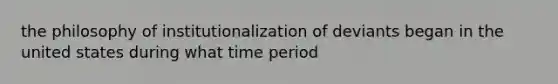 the philosophy of institutionalization of deviants began in the united states during what time period