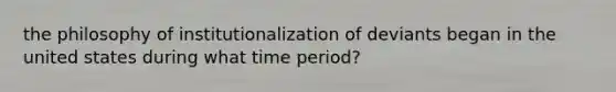 the philosophy of institutionalization of deviants began in the united states during what time period?