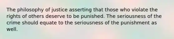 The philosophy of justice asserting that those who violate the rights of others deserve to be punished. The seriousness of the crime should equate to the seriousness of the punishment as well.