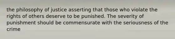 the philosophy of justice asserting that those who violate the rights of others deserve to be punished. The severity of punishment should be commensurate with the seriousness of the crime