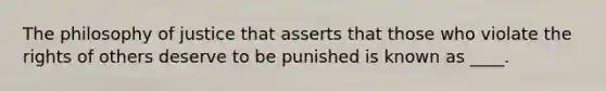 The philosophy of justice that asserts that those who violate the rights of others deserve to be punished is known as ____.