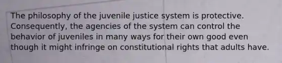 The philosophy of the juvenile justice system is protective. Consequently, the agencies of the system can control the behavior of juveniles in many ways for their own good even though it might infringe on constitutional rights that adults have.