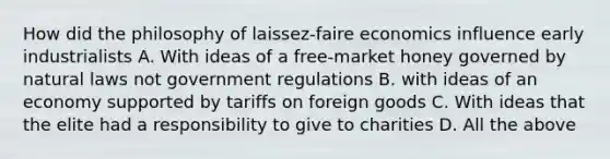 How did the philosophy of laissez-faire economics influence early industrialists A. With ideas of a free-market honey governed by natural laws not government regulations B. with ideas of an economy supported by tariffs on foreign goods C. With ideas that the elite had a responsibility to give to charities D. All the above