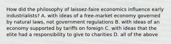 How did the philosophy of laissez-faire economics influence early industrialists? A. with ideas of a free-market economy governed by natural laws, not government regulations B. with ideas of an economy supported by tariffs on foreign C. with ideas that the elite had a responsibility to give to charities D. all of the above