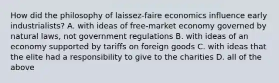 How did the philosophy of laissez-faire economics influence early industrialists? A. with ideas of free-market economy governed by natural laws, not government regulations B. with ideas of an economy supported by tariffs on foreign goods C. with ideas that the elite had a responsibility to give to the charities D. all of the above