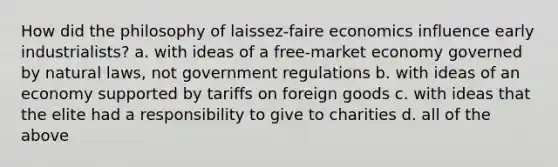 How did the philosophy of laissez-faire economics influence early industrialists? a. with ideas of a free-market economy governed by natural laws, not government regulations b. with ideas of an economy supported by tariffs on foreign goods c. with ideas that the elite had a responsibility to give to charities d. all of the above