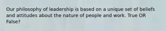 Our philosophy of leadership is based on a unique set of beliefs and attitudes about the nature of people and work. True OR False?