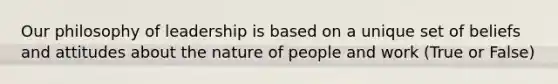 Our philosophy of leadership is based on a unique set of beliefs and attitudes about the nature of people and work (True or False)