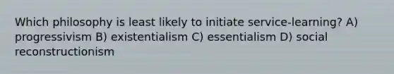 Which philosophy is least likely to initiate service-learning? A) progressivism B) existentialism C) essentialism D) social reconstructionism