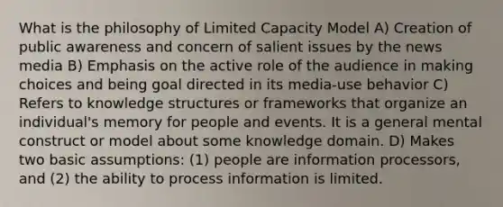 What is the philosophy of Limited Capacity Model A) Creation of public awareness and concern of salient issues by the news media B) Emphasis on the active role of the audience in making choices and being goal directed in its media-use behavior C) Refers to knowledge structures or frameworks that organize an individual's memory for people and events. It is a general mental construct or model about some knowledge domain. D) Makes two basic assumptions: (1) people are information processors, and (2) the ability to process information is limited.