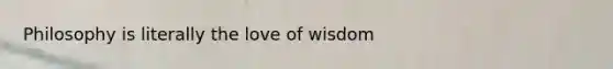 Philosophy is literally the love of wisdom