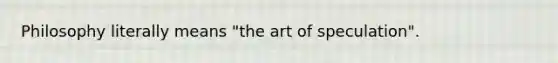 Philosophy literally means "the art of speculation".