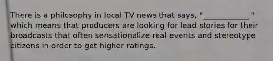 There is a philosophy in local TV news that says, "____________," which means that producers are looking for lead stories for their broadcasts that often sensationalize real events and stereotype citizens in order to get higher ratings.