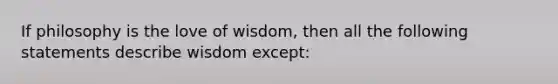 If philosophy is the love of wisdom, then all the following statements describe wisdom except: