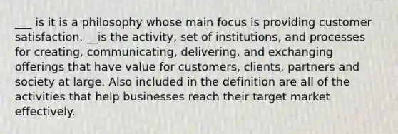 ___ is it is a philosophy whose main focus is providing customer satisfaction. __is the activity, set of institutions, and processes for creating, communicating, delivering, and exchanging offerings that have value for customers, clients, partners and society at large. Also included in the definition are all of the activities that help businesses reach their target market effectively.