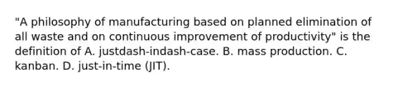 "A philosophy of manufacturing based on planned elimination of all waste and on continuous improvement of​ productivity" is the definition of A. justdash-indash-case. B. mass production. C. kanban. D. just-in-time (JIT).