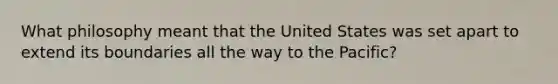 What philosophy meant that the United States was set apart to extend its boundaries all the way to the Pacific?