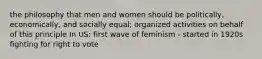 the philosophy that men and women should be politically, economically, and socially equal; organized activities on behalf of this principle In US: first wave of feminism - started in 1920s fighting for right to vote