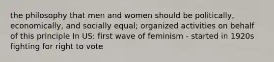 the philosophy that men and women should be politically, economically, and socially equal; organized activities on behalf of this principle In US: first wave of feminism - started in 1920s fighting for right to vote