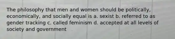 The philosophy that men and women should be politically, economically, and socially equal is a. sexist b. referred to as gender tracking c. called feminism d. accepted at all levels of society and government