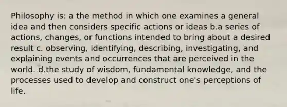 Philosophy is: a the method in which one examines a general idea and then considers specific actions or ideas b.a series of actions, changes, or functions intended to bring about a desired result c. observing, identifying, describing, investigating, and explaining events and occurrences that are perceived in the world. d.the study of wisdom, fundamental knowledge, and the processes used to develop and construct one's perceptions of life.