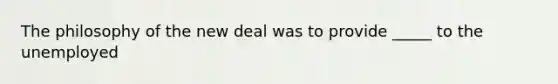 The philosophy of the new deal was to provide _____ to the unemployed