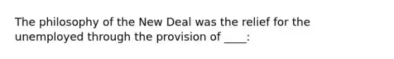 The philosophy of the New Deal was the relief for the unemployed through the provision of ____: